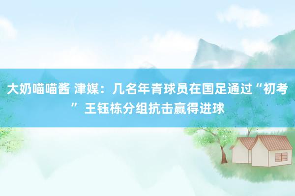 大奶喵喵酱 津媒：几名年青球员在国足通过“初考” 王钰栋分组抗击赢得进球