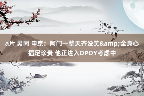 a片 男同 申京：阿门一整天齐没笑&全身心插足珍贵 他正进入DPOY考虑中