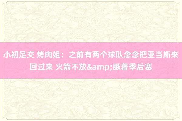 小初足交 烤肉姐：之前有两个球队念念把亚当斯来回过来 火箭不放&瞅着季后赛