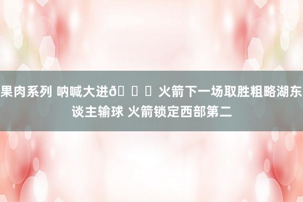 果肉系列 呐喊大进🚀火箭下一场取胜粗略湖东谈主输球 火箭锁定西部第二