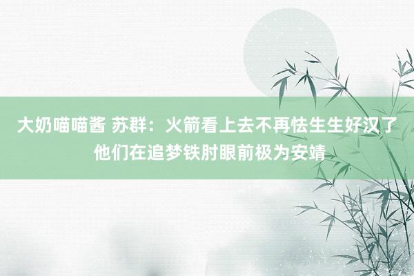 大奶喵喵酱 苏群：火箭看上去不再怯生生好汉了 他们在追梦铁肘眼前极为安靖