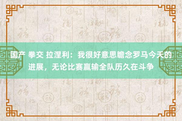 国产 拳交 拉涅利：我很好意思瞻念罗马今天的进展，无论比赛赢输全队历久在斗争