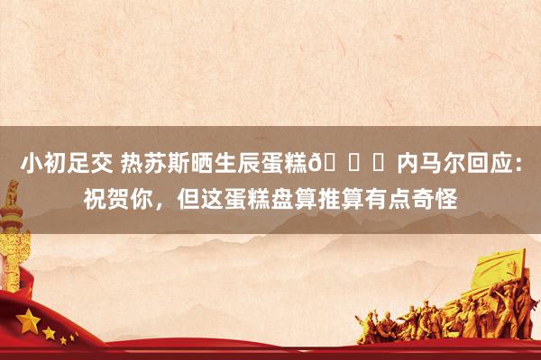 小初足交 热苏斯晒生辰蛋糕😂内马尔回应：祝贺你，但这蛋糕盘算推算有点奇怪