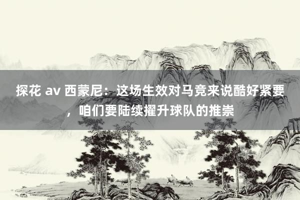 探花 av 西蒙尼：这场生效对马竞来说酷好紧要，咱们要陆续擢升球队的推崇