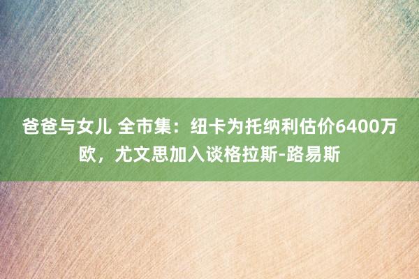 爸爸与女儿 全市集：纽卡为托纳利估价6400万欧，尤文思加入谈格拉斯-路易斯