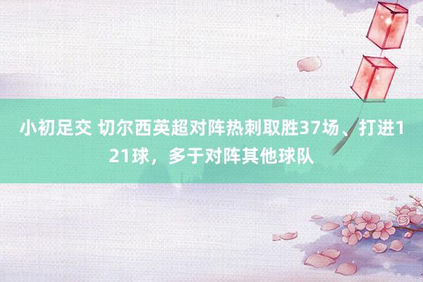 小初足交 切尔西英超对阵热刺取胜37场、打进121球，多于对阵其他球队