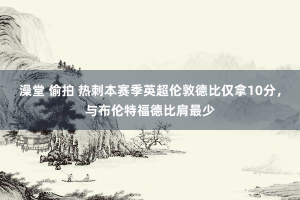 澡堂 偷拍 热刺本赛季英超伦敦德比仅拿10分，与布伦特福德比肩最少