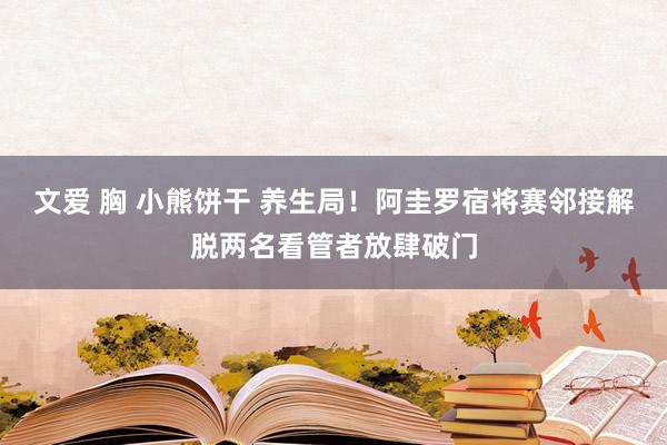 文爱 胸 小熊饼干 养生局！阿圭罗宿将赛邻接解脱两名看管者放肆破门