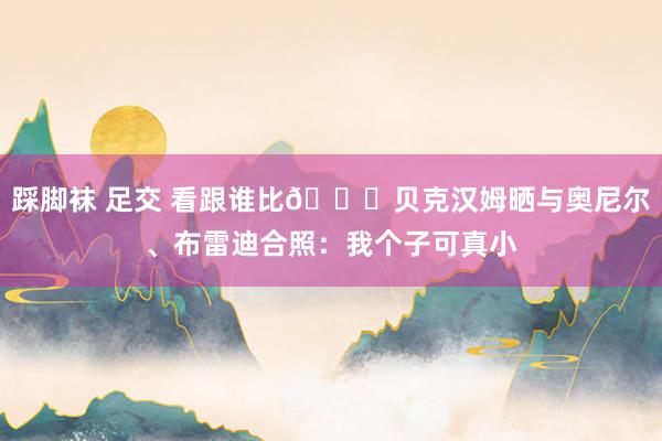 踩脚袜 足交 看跟谁比😁贝克汉姆晒与奥尼尔、布雷迪合照：我个子可真小