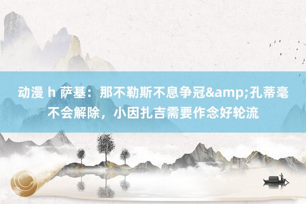 动漫 h 萨基：那不勒斯不息争冠&孔蒂毫不会解除，小因扎吉需要作念好轮流